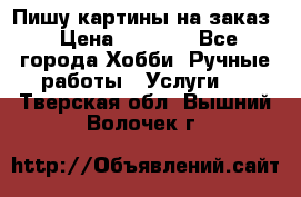 Пишу картины на заказ › Цена ­ 6 000 - Все города Хобби. Ручные работы » Услуги   . Тверская обл.,Вышний Волочек г.